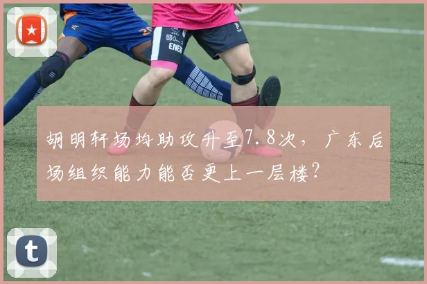 胡明轩场均助攻升至7.8次，广东后场组织能力能否更上一层楼？