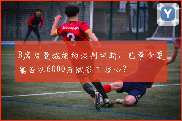 B席与曼城续约谈判中断,巴萨今夏能否以6000万欧签下核心?