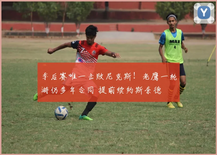 季后赛唯一击败尼克斯!老鹰一轮游仍多年合同 提前续约斯奈德