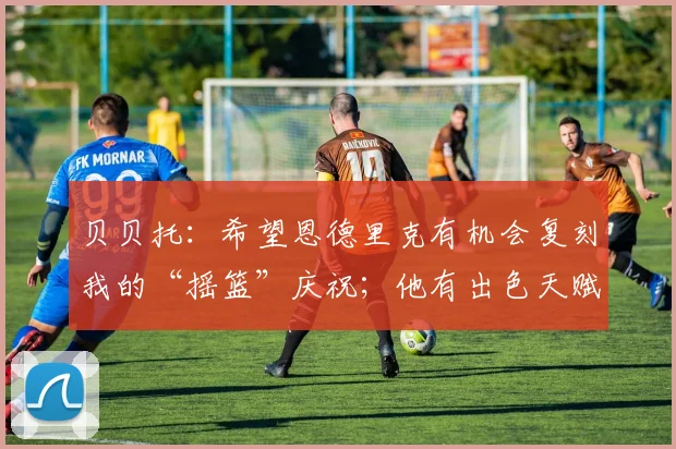 贝贝托:希望恩德里克有机会复刻我的“摇篮”庆祝;他有出色天赋